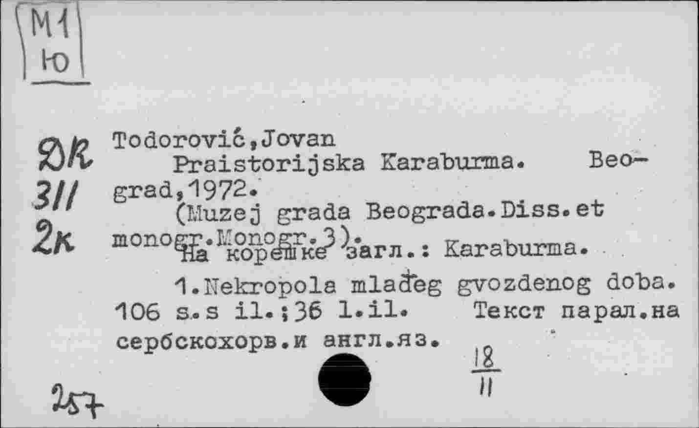 ﻿Ml
to
ГДИ Todorovic,Jovan
X)»v	Praistorijska Karaburma. Beo—
?// grad,1972.	л
(Muzej grada Beograda.Diss.et mono^îk%p°^iW^arn. î Karaburma.
1.Nekropole mlaäeg gvozdenog doba. •106 s. s il. ;36 l.il« Текст парал.на сербскохорв.и англ.яз.
, в
'і,-.	w